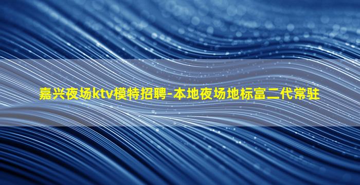 嘉兴夜场ktv模特招聘-本地夜场地标富二代常驻
